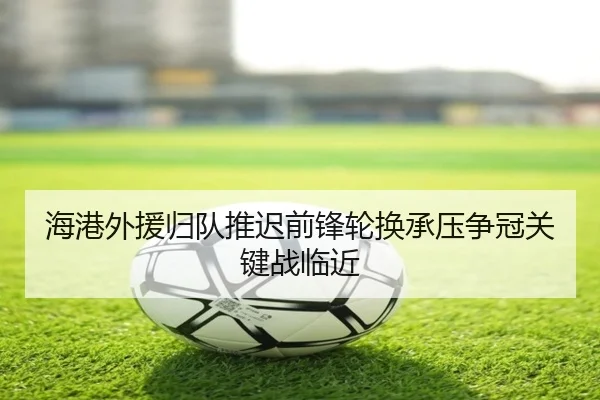海港外援归队推迟前锋轮换承压争冠关键战临近